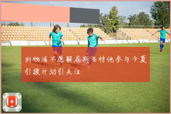 利物浦不愿解雇斯洛特他参与今夏引援计划引关注