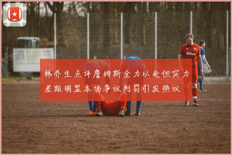 韩乔生点评詹姆斯全力以赴但实力差距明显本场争议判罚引发热议