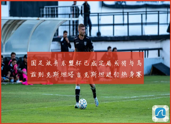 国足放弃东盟杯已成定局或将与乌兹别克斯坦塔吉克斯坦进行热身赛