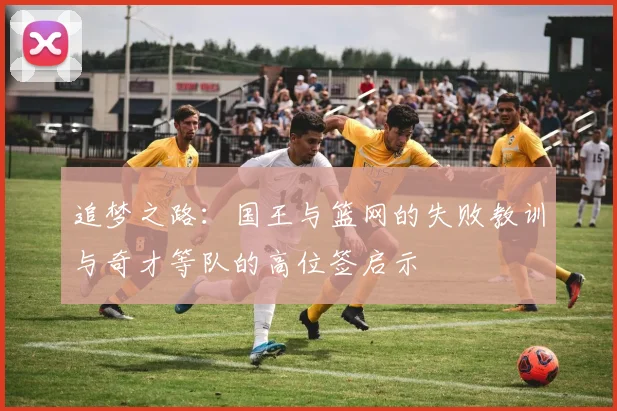 追梦之路：国王与篮网的失败教训与奇才等队的高位签启示