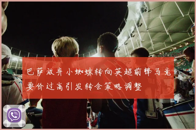 巴萨放弃小蜘蛛转向英超前锋马竞要价过高引发转会策略调整