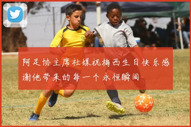 阿足协主席社媒祝梅西生日快乐感谢他带来的每一个永恒瞬间