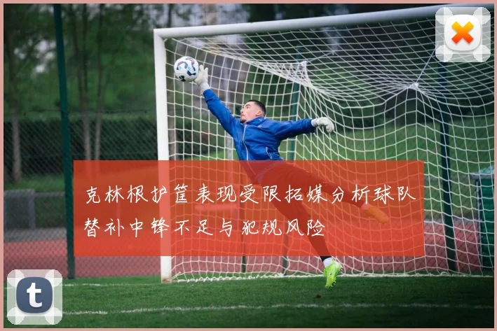 克林根护筐表现受限拓媒分析球队替补中锋不足与犯规风险