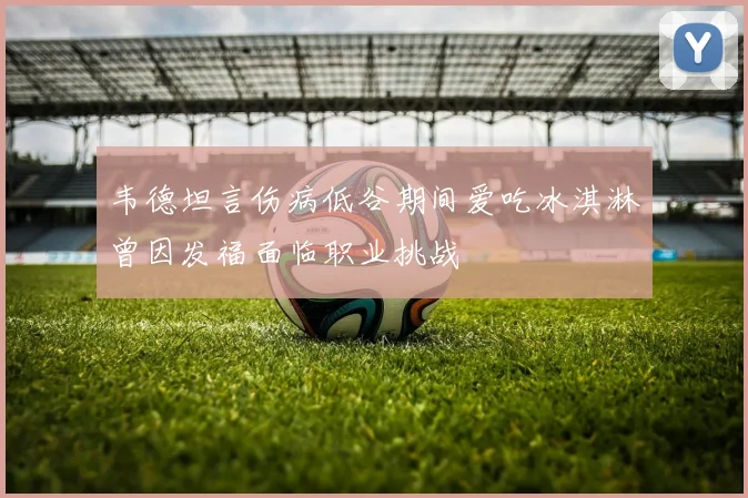韦德坦言伤病低谷期间爱吃冰淇淋曾因发福面临职业挑战