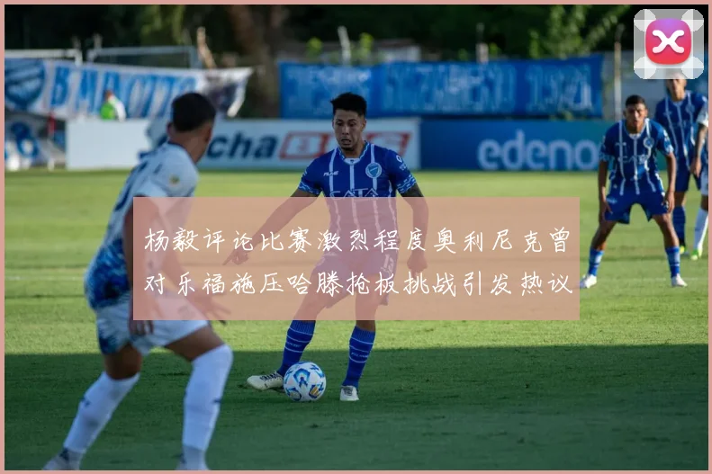 杨毅评论比赛激烈程度奥利尼克曾对乐福施压哈滕抢板挑战引发热议