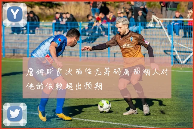 詹姆斯首次面临无筹码局面湖人对他的依赖超出预期