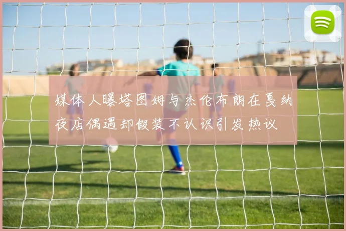 媒体人曝塔图姆与杰伦布朗在戛纳夜店偶遇却假装不认识引发热议