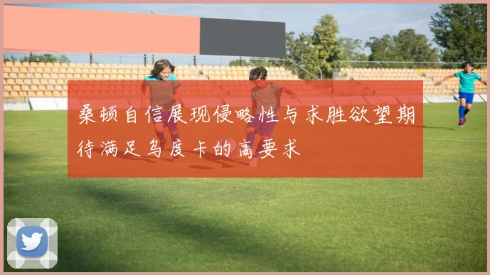 桑顿自信展现侵略性与求胜欲望期待满足乌度卡的高要求