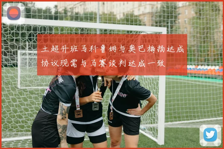 土超升班马科鲁姆与奥巴梅扬达成协议现需与马赛谈判达成一致