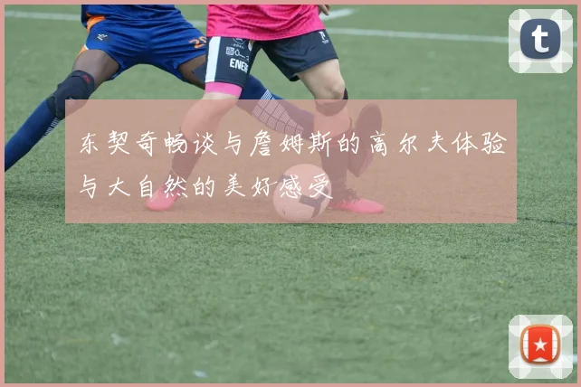 东契奇畅谈与詹姆斯的高尔夫体验与大自然的美好感受