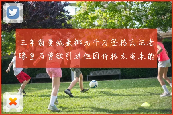 三年前曼城豪掷九千万签格瓦记者曝皇马曾欲引进但因价格太高未能成行