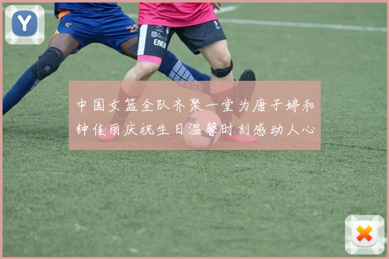 中国女篮全队齐聚一堂为唐子婷和钟佳丽庆祝生日温馨时刻感动人心