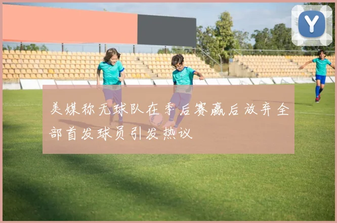美媒称无球队在季后赛赢后放弃全部首发球员引发热议